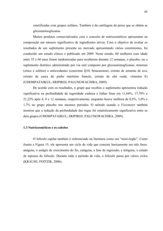 45
esterificadas com grupos sulfatos. Também é da cartilagem do peixe que se obtém as
glicosaminoglicanas.
Muitos produtos comercializados com o conceito de nutricosméticos apresentam na
composição um número significativo de ingredientes ativos. Com o objetivo de avaliar os
resultados de um suplemento presente no mercado apresentando vários constituintes, foi
conduzido um estudo clínico e publicado em 2009. Neste estudo, 60 mulheres com idade
entre 35 e 60 anos foram randomizadas para receberem durante 12 semanas, o placebo, ou o
suplemento dietético administrado por via oral composto por glicosaminoglicanas, minerais
(zinco e selênio) e antioxidantes (coenzima Q10, betacaroteno, extrato de semente de uva,
extrato da casca do pinho marítimo francês, extrato de chá verde, vitamina E)
(UDOMPATAIKUL; SRIPIROJ; PALUNGWACHIRA, 2009).
De acordo com os resultados, o grupo que recebeu o suplemento apresentou redução
significativa na profundidade da rugosidade cutânea e linhas finas em 11,64%, 17,78% e
21,22% após 4, 8 e 12 semanas, respectivamente, enquanto houve melhora de 0,5%, 1,0% e
1,7% no grupo placebo nos mesmos períodos. O método usando o Visiometer também
mostrou que a redução da profundidade das rugas foi estatisticamente significativa entre os
dois grupos (UDOMPATAIKUL; SRIPIROJ; PALUNGWACHIRA, 2009).
1.3 Nutricosméticos e os cabelos
O folículo capilar também é referenciado na literatura como um “mini-órgão”. Como
ilustra a Figura 15, ele apresenta um ciclo de vida que consiste basicamente em três fases:
anágena, o estágio de crescimento do fio, catágena, a fase de regressão, e telógena, o estado
de repouso do folículo. Durante todo o período de vida, o folículo passa por vários ciclos
(KRAUSE; FOITZIK, 2006).
 