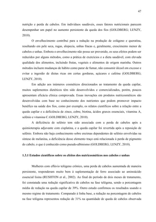 47
nutrição e perda de cabelos. Em indivíduos saudáveis, esses fatores nutricionais parecem
desempenhar um papel no aumento persistente da queda dos fios (GOLDBERG; LENZY,
2010).
O envelhecimento contribui para a redução na produção de colágeno e queratina,
resultando em pele seca, rugas, alopecia, unhas fracas e, geralmente, crescimento menor de
cabelos e unhas. Embora o envelhecimento não possa ser prevenido, os seus efeitos podem ser
reduzidos por alguns métodos, como a prática de exercícios e a dieta saudável, com elevada
qualidade dos alimentos, incluindo frutas, vegetais e alimentos de origem marinha. Outros
métodos incluem mudanças de hábito como parar de fumar, não consumir álcool em excesso e
evitar a ingestão de dietas ricas em certas gorduras, açúcares e cafeína (GOLDBERG;
LENZY, 2010).
Em adição aos inúmeros cosméticos direcionados ao tratamento da queda capilar,
muitos suplementos dietéticos têm sido desenvolvidos e comercializados, porém, poucos
apresentam eficácia clínica comprovada. Essas inovações em produtos nutricosméticos são
desenvolvidas com base no conhecimento dos nutrientes que podem promover impacto
benéfico na saúde dos fios, como por exemplo, os relatos científicos sobre a relação entre a
queda capilar e a deficiência de zinco, cobre, biotina, ácidos graxos essenciais, vitamina A,
selênio e vitamina C (GOLDBERG; LENZY, 2010).
A deficiência de selênio tem sido associada com a perda de cabelos após a
quimioterapia adjuvante com cisplatina, e a queda capilar foi revertida após a reposição de
selênio. Embora não haja conhecimento sobre enzimas dependentes de selênio envolvidas na
síntese de melanina, a deficiência desse elemento traço está relacionada à perda de pigmento
do cabelo, o que é conhecido como pseudo-albinismo (GOLDBERG; LENZY, 2010).
1.3.1 Estudos científicos sobre os efeitos dos nutricosméticos nos cabelos e unhas
Mulheres com eflúvio telógeno crônico, uma perda de cabelos aumentada de maneira
persistente, responderam muito bem à suplementação de ferro associado ao aminoácido
essencial lisina (RUSHTON et al., 2002). Ao final do período de dois meses de tratamento,
foi constatada uma redução significativa de cabelos na fase telógena, sendo a porcentagem
média de redução na queda capilar de 39%. Outro estudo confirmou os resultados usando o
mesmo regime de tratamento. Comparado à linha base, a redução na porcentagem de cabelos
na fase telógena representou redução de 31% na quantidade de queda de cabelos observada
 