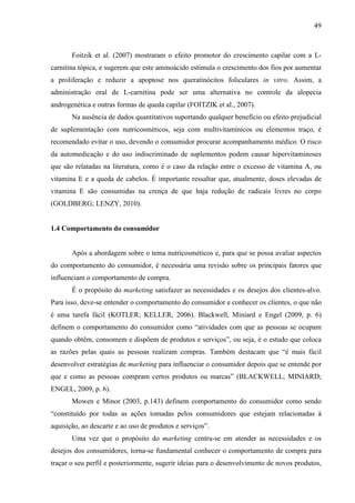 49
Foitzik et al. (2007) mostraram o efeito promotor do crescimento capilar com a L-
carnitina tópica, e sugerem que este aminoácido estimula o crescimento dos fios por aumentar
a proliferação e reduzir a apoptose nos queratinócitos foliculares in vitro. Assim, a
administração oral de L-carnitina pode ser uma alternativa no controle da alopecia
androgenética e outras formas de queda capilar (FOITZIK et al., 2007).
Na ausência de dados quantitativos suportando qualquer benefício ou efeito prejudicial
de suplementação com nutricosméticos, seja com multivitamínicos ou elementos traço, é
recomendado evitar o uso, devendo o consumidor procurar acompanhamento médico. O risco
da automedicação e do uso indiscriminado de suplementos podem causar hipervitaminoses
que são relatadas na literatura, como é o caso da relação entre o excesso de vitamina A, ou
vitamina E e a queda de cabelos. É importante ressaltar que, atualmente, doses elevadas de
vitamina E são consumidas na crença de que haja redução de radicais livres no corpo
(GOLDBERG; LENZY, 2010).
1.4 Comportamento do consumidor
Após a abordagem sobre o tema nutricosméticos e, para que se possa avaliar aspectos
do comportamento do consumidor, é necessária uma revisão sobre os principais fatores que
influenciam o comportamento de compra.
É o propósito do marketing satisfazer as necessidades e os desejos dos clientes-alvo.
Para isso, deve-se entender o comportamento do consumidor e conhecer os clientes, o que não
é uma tarefa fácil (KOTLER; KELLER, 2006). Blackwell, Miniard e Engel (2009, p. 6)
definem o comportamento do consumidor como “atividades com que as pessoas se ocupam
quando obtêm, consomem e dispõem de produtos e serviços”, ou seja, é o estudo que coloca
as razões pelas quais as pessoas realizam compras. Também destacam que “é mais fácil
desenvolver estratégias de marketing para influenciar o consumidor depois que se entende por
que e como as pessoas compram certos produtos ou marcas” (BLACKWELL; MINIARD;
ENGEL, 2009, p. 6).
Mowen e Minor (2003, p.143) definem comportamento do consumidor como sendo
“constituído por todas as ações tomadas pelos consumidores que estejam relacionadas à
aquisição, ao descarte e ao uso de produtos e serviços”.
Uma vez que o propósito do marketing centra-se em atender as necessidades e os
desejos dos consumidores, torna-se fundamental conhecer o comportamento de compra para
traçar o seu perfil e posteriormente, sugerir ideias para o desenvolvimento de novos produtos,
 