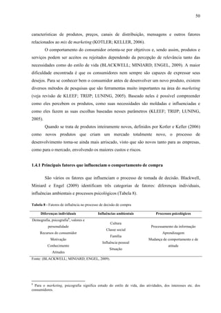 50
características de produtos, preços, canais de distribuição, mensagens e outros fatores
relacionados ao mix de marketing (KOTLER; KELLER, 2006).
O comportamento do consumidor orienta-se por objetivos e, sendo assim, produtos e
serviços podem ser aceitos ou rejeitados dependendo da percepção de relevância tanto das
necessidades como do estilo de vida (BLACKWELL; MINIARD; ENGEL, 2009). A maior
dificuldade encontrada é que os consumidores nem sempre são capazes de expressar seus
desejos. Para se conhecer bem o consumidor antes de desenvolver um novo produto, existem
diversos métodos de pesquisas que são ferramentas muito importantes na área do marketing
(veja revisão de KLEEF; TRIJP; LUNING, 2005). Baseado neles é possível compreender
como eles percebem os produtos, como suas necessidades são moldadas e influenciadas e
como eles fazem as suas escolhas baseadas nesses parâmetros (KLEEF; TRIJP; LUNING,
2005).
Quando se trata de produtos inteiramente novos, definidos por Kotler e Keller (2006)
como novos produtos que criam um mercado totalmente novo, o processo de
desenvolvimento torna-se ainda mais arriscado, visto que são novos tanto para as empresas,
como para o mercado, envolvendo os maiores custos e riscos.
1.4.1 Principais fatores que influenciam o comportamento de compra
São vários os fatores que influenciam o processo de tomada de decisão. Blackwell,
Miniard e Engel (2009) identificam três categorias de fatores: diferenças individuais,
influências ambientais e processos psicológicos (Tabela 8).
Tabela 8 - Fatores de influência no processo de decisão de compra
Diferenças individuais Influências ambientais Processos psicológicos
Demografia, psicografia8
, valores e
personalidade
Recursos do consumidor
Motivação
Conhecimento
Atitudes
Cultura
Classe social
Família
Influência pessoal
Situação
Processamento da informação
Aprendizagem
Mudança de comportamento e de
atitude
Fonte: (BLACKWELL; MINIARD; ENGEL, 2009).
8
Para o marketing, psicografia significa estudo do estilo de vida, das atividades, dos interesses etc. dos
consumidores.
 