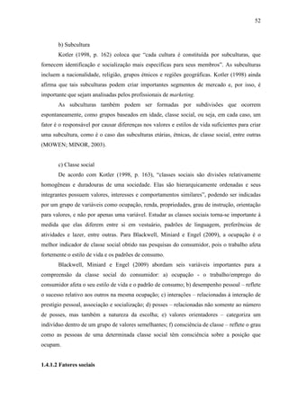 52
b) Subcultura
Kotler (1998, p. 162) coloca que “cada cultura é constituída por subculturas, que
fornecem identificação e socialização mais específicas para seus membros”. As subculturas
incluem a nacionalidade, religião, grupos étnicos e regiões geográficas. Kotler (1998) ainda
afirma que tais subculturas podem criar importantes segmentos de mercado e, por isso, é
importante que sejam analisadas pelos profissionais de marketing.
As subculturas também podem ser formadas por subdivisões que ocorrem
espontaneamente, como grupos baseados em idade, classe social, ou seja, em cada caso, um
fator é o responsável por causar diferenças nos valores e estilos de vida suficientes para criar
uma subcultura, como é o caso das subculturas etárias, étnicas, de classe social, entre outras
(MOWEN; MINOR, 2003).
c) Classe social
De acordo com Kotler (1998, p. 163), “classes sociais são divisões relativamente
homogêneas e duradouras de uma sociedade. Elas são hierarquicamente ordenadas e seus
integrantes possuem valores, interesses e comportamentos similares”, podendo ser indicadas
por um grupo de variáveis como ocupação, renda, propriedades, grau de instrução, orientação
para valores, e não por apenas uma variável. Estudar as classes sociais torna-se importante à
medida que elas diferem entre si em vestuário, padrões de linguagem, preferências de
atividades e lazer, entre outras. Para Blackwell, Miniard e Engel (2009), a ocupação é o
melhor indicador de classe social obtido nas pesquisas do consumidor, pois o trabalho afeta
fortemente o estilo de vida e os padrões de consumo.
Blackwell, Miniard e Engel (2009) abordam seis variáveis importantes para a
compreensão da classe social do consumidor: a) ocupação - o trabalho/emprego do
consumidor afeta o seu estilo de vida e o padrão de consumo; b) desempenho pessoal – reflete
o sucesso relativo aos outros na mesma ocupação; c) interações – relacionadas à interação de
prestígio pessoal, associação e socialização; d) posses – relacionadas não somente ao número
de posses, mas também a natureza da escolha; e) valores orientadores – categoriza um
indivíduo dentro de um grupo de valores semelhantes; f) consciência de classe – reflete o grau
como as pessoas de uma determinada classe social têm consciência sobre a posição que
ocupam.
1.4.1.2 Fatores sociais
 