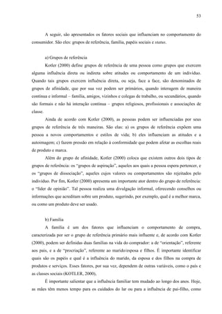 53
A seguir, são apresentados os fatores sociais que influenciam no comportamento do
consumidor. São eles: grupos de referência, família, papéis sociais e status.
a) Grupos de referência
Kotler (2000) define grupos de referência de uma pessoa como grupos que exercem
alguma influência direta ou indireta sobre atitudes ou comportamento de um indivíduo.
Quando tais grupos exercem influência direta, ou seja, face a face, são denominados de
grupos de afinidade, que por sua vez podem ser primários, quando interagem de maneira
contínua e informal – família, amigos, vizinhos e colegas de trabalho, ou secundários, quando
são formais e não há interação contínua – grupos religiosos, profissionais e associações de
classe.
Ainda de acordo com Kotler (2000), as pessoas podem ser influenciadas por seus
grupos de referência de três maneiras. São elas: a) os grupos de referência expõem uma
pessoa a novos comportamentos e estilos de vida; b) eles influenciam as atitudes e a
autoimagem; c) fazem pressão em relação à conformidade que podem afetar as escolhas reais
de produto e marca.
Além do grupo de afinidade, Kotler (2000) coloca que existem outros dois tipos de
grupos de referência: os “grupos de aspiração”, aqueles aos quais a pessoa espera pertencer, e
os “grupos de dissociação”, aqueles cujos valores ou comportamentos são rejeitados pelo
indivíduo. Por fim, Kotler (2000) apresenta um importante ator dentro do grupo de referência:
o “líder de opinião”. Tal pessoa realiza uma divulgação informal, oferecendo conselhos ou
informações que acreditam sobre um produto, sugerindo, por exemplo, qual é a melhor marca,
ou como um produto deve ser usado.
b) Família
A família é um dos fatores que influenciam o comportamento de compra,
caracterizada por ser o grupo de referência primário mais influente e, de acordo com Kotler
(2000), podem ser definidas duas famílias na vida do comprador: a de “orientação”, referente
aos pais, e a de “procriação”, referente ao marido/esposa e filhos. É importante identificar
quais são os papéis e qual é a influência do marido, da esposa e dos filhos na compra de
produtos e serviços. Esses fatores, por sua vez, dependem de outras variáveis, como o país e
as classes sociais (KOTLER, 2000),
É importante salientar que a influência familiar tem mudado ao longo dos anos. Hoje,
as mães têm menos tempo para os cuidados do lar ou para a influência de pai-filho, como
 
