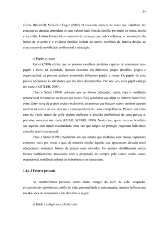 54
afirma Blackwell, Miniard e Engel (2009). O crescente número de mães que trabalham faz
com que as crianças aprendam os seus valores mais fora da família, por meio de babás, escola
e da mídia. Outros fatores são o aumento de crianças com mães solteiras, o crescimento do
índice de divórcio e a vivência familiar isolada de outros membros da família devido ao
crescimento da mobilidade profissional e educação.
c) Papéis e status
Kotler (2000) afirma que as pessoas escolhem produtos capazes de comunicar seus
papéis e status na sociedade. Quando inseridas em diferentes grupos (famílias, grupos e
organizações), as pessoas acabam assumindo diferentes papéis e status. Os papéis de uma
pessoa referem-se às atividades que ela deve desempenhar. Por sua vez, cada papel carrega
um status (KOTLER, 2000).
Chao e Schor (1998) colocam que os fatores educação, renda, raça e residência
urbana/rural influenciam na busca por status. Eles acreditam que além de obterem benefícios
como fazer parte de grupos sociais exclusivos, as pessoas que buscam status também querem
mostrar os sinais do seu sucesso e consequentemente, suas competências. Possuir um carro
caro ou vestir ternos de grife podem melhorar a posição profissional de uma pessoa e,
portanto, aumentar sua renda (CHAO; SCHOR, 1998). Neste caso, quem mais se beneficia
são aqueles com maior escolaridade, uma vez que cargos de prestígio requerem indivíduos
com alto nível educacional.
Chao e Schor (1998) mostraram em seu estudo que mulheres com rendas superiores
compram mais por status e que, de maneira similar àquelas que apresentam elevado nível
educacional, compram batons de preços mais elevados. Os autores identificaram outros
fatores positivamente associados com a propensão de compra pelo status: renda, status
ocupacional, residência urbana ou suburbana e ser caucasiano.
1.4.1.3 Fatores pessoais
As características pessoais, como idade, estágio do ciclo de vida, ocupação,
circunstâncias econômicas, estilo de vida, personalidade e autoimagem, também influenciam
nas decisões do comprador e são descritas a seguir.
a) Idade e estágio no ciclo de vida
 