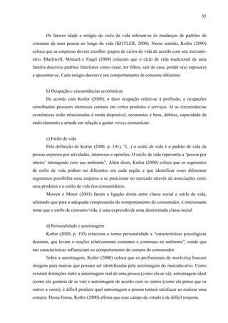55
Os fatores idade e estágio do ciclo de vida referem-se às mudanças de padrões de
consumo de uma pessoa ao longo da vida (KOTLER, 2000). Nesse sentido, Kotler (2000)
coloca que as empresas devem escolher grupos de ciclos de vida de acordo com seu mercado-
alvo. Blackwell, Miniard e Engel (2009) colocam que o ciclo de vida tradicional de uma
família descreve padrões familiares como casar, ter filhos, sair de casa, perder o(a) esposo(a)
e aposentar-se. Cada estágio descreve um comportamento de consumo diferente.
b) Ocupação e circunstâncias econômicas
De acordo com Kotler (2000), o fator ocupação refere-se à profissão, e ocupações
semelhantes possuem interesses comuns em certos produtos e serviços. Já as circunstâncias
econômicas estão relacionadas à renda disponível, economias e bens, débitos, capacidade de
endividamento e atitude em relação a gastar versus economizar.
c) Estilo de vida
Pela definição de Kotler (2000, p. 191), “(...) o estilo de vida é o padrão de vida da
pessoa expresso por atividades, interesses e opiniões. O estilo de vida representa a ‘pessoa por
inteiro’ interagindo com seu ambiente”. Além disso, Kotler (2000) coloca que os segmentos
de estilo de vida podem ser diferentes em cada região e que identificar esses diferentes
segmentos possibilita uma empresa a se posicionar no mercado através de associações entre
seus produtos e o estilo de vida dos consumidores.
Mowen e Minor (2003) fazem a ligação direta entre classe social e estilo de vida,
relatando que para a adequada compreensão do comportamento do consumidor, é interessante
notar que o estilo de consumo/vida, é uma expressão de uma determinada classe social.
d) Personalidade e autoimagem
Kotler (2000, p. 193) relaciona o termo personalidade a “características psicológicas
distintas, que levam a reações relativamente coerentes e contínuas no ambiente”, sendo que
tais características influenciam no comportamento de compra do consumidor.
Sobre a autoimagem, Kotler (2000) coloca que os profissionais de marketing buscam
imagens para marcas que possam ser identificadas pela autoimagem do mercado-alvo. Como
existem distinções entre a autoimagem real de uma pessoa (como ela se vê), autoimagem ideal
(como ela gostaria de se ver) e autoimagem de acordo com os outros (como ela pensa que os
outros a veem), é difícil predizer qual autoimagem a pessoa tentará satisfazer ao realizar uma
compra. Dessa forma, Kotler (2000) afirma que esse campo de estudo é de difícil resposta.
 