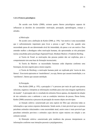 56
1.4.1.4 Fatores psicológicos
De acordo com Kotler (2000), existem quatro fatores psicológicos capazes de
influenciar as decisões do consumidor: motivação, percepção, aprendizagem, crenças e
atitudes.
a) Motivação
De acordo com a definição de Kotler (2000, p. 194), “um motivo é uma necessidade
que é suficientemente importante para levar a pessoa a agir”. Para ele, quando uma
necessidade passa de um determinado nível de intensidade, ela passa a ser um motivo. Para
entender melhor a abordagem sobre motivação humana, são apresentadas as três principais
teorias concebidas pelos psicólogos Sigmund Freud, Abraham Maslow e Frederick Hersbeg.
a) Teoria de Freud: as motivações das pessoas podem não ser explícitas, pois o
comportamento tem uma base de formação inconsciente;
b) Teoria de Maslow: as necessidades humanas estão dispostas conforme uma
hierarquia, da mais urgente para a menos urgente;
c) Teoria de Herzberg: a motivação humana pode ser explicada pela ‘teoria de dois
fatores’. Essa teoria apresenta os ‘insatisfatores’, ou seja, fatores que causam insatisfação, e os
‘satisfatores’, fatores que causam satisfação.
b) Percepção
Para Kotler (2000, p. 195), a percepção é “o processo por meio do qual uma pessoa
seleciona, organiza e interpreta as informações recebidas para criar uma imagem significativa
do mundo”. A percepção não é o resultado de estímulos físicos apenas, ela depende da relação
de tais estímulos com o ambiente e com as condições interiores da pessoa. Dessa forma,
Kotler (2000) caracteriza o processo de percepção do mesmo objeto em três tipos:
a) Atenção seletiva: caracterizado por uma espécie de filtro que seleciona todas as
informações a que somos expostos diariamente. Sendo assim, é mais provável que as pessoas
percebam estímulos relacionados a uma necessidade atual, assim como é mais provável que
percebam estímulos previstos e estímulos cujos desvios sejam maiores em relação a um
estímulo normal;
b) Distorção seletiva: caracterizado pela tendência das pessoas interpretarem as
informações conforme suas intenções pessoais e prejulgamentos;
 