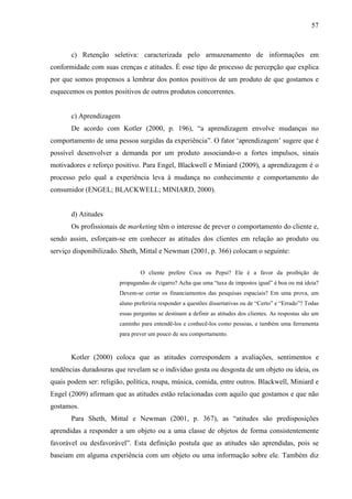 57
c) Retenção seletiva: caracterizada pelo armazenamento de informações em
conformidade com suas crenças e atitudes. É esse tipo de processo de percepção que explica
por que somos propensos a lembrar dos pontos positivos de um produto de que gostamos e
esquecemos os pontos positivos de outros produtos concorrentes.
c) Aprendizagem
De acordo com Kotler (2000, p. 196), “a aprendizagem envolve mudanças no
comportamento de uma pessoa surgidas da experiência”. O fator ‘aprendizagem’ sugere que é
possível desenvolver a demanda por um produto associando-o a fortes impulsos, sinais
motivadores e reforço positivo. Para Engel, Blackwell e Miniard (2009), a aprendizagem é o
processo pelo qual a experiência leva à mudança no conhecimento e comportamento do
consumidor (ENGEL; BLACKWELL; MINIARD, 2000).
d) Atitudes
Os profissionais de marketing têm o interesse de prever o comportamento do cliente e,
sendo assim, esforçam-se em conhecer as atitudes dos clientes em relação ao produto ou
serviço disponibilizado. Sheth, Mittal e Newman (2001, p. 366) colocam o seguinte:
O cliente prefere Coca ou Pepsi? Ele é a favor da proibição de
propagandas de cigarro? Acha que uma “taxa de impostos igual” é boa ou má ideia?
Devem-se cortar os financiamentos das pesquisas espaciais? Em uma prova, um
aluno preferiria responder a questões dissertativas ou de “Certo” e “Errado”? Todas
essas perguntas se destinam a definir as atitudes dos clientes. As respostas são um
caminho para entendê-los e conhecê-los como pessoas, e também uma ferramenta
para prever um pouco de seu comportamento.
Kotler (2000) coloca que as atitudes correspondem a avaliações, sentimentos e
tendências duradouras que revelam se o indivíduo gosta ou desgosta de um objeto ou ideia, os
quais podem ser: religião, política, roupa, música, comida, entre outros. Blackwell, Miniard e
Engel (2009) afirmam que as atitudes estão relacionadas com aquilo que gostamos e que não
gostamos.
Para Sheth, Mittal e Newman (2001, p. 367), as “atitudes são predisposições
aprendidas a responder a um objeto ou a uma classe de objetos de forma consistentemente
favorável ou desfavorável”. Esta definição postula que as atitudes são aprendidas, pois se
baseiam em alguma experiência com um objeto ou uma informação sobre ele. Também diz
 
