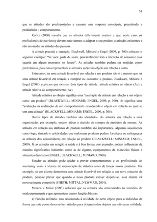 58
que as atitudes são predisposições e causam uma resposta consciente, precedendo e
produzindo o comportamento.
Kotler (2000) ressalta que as atitudes dificilmente mudam e que, neste caso, os
profissionais de marketing devem estar atentos a adaptar o seu produto a atitudes existentes e
não em mudar as atitudes das pessoas.
A atitude precede a intenção. Blackwell, Miniard e Engel (2009, p. 300) colocam o
seguinte exemplo: “Se você gosta de sushi, provavelmente tem a intenção de consumir essa
iguaria em algum momento no futuro”. As atitudes também podem ser medidas como
preferências, pois estas representam as atitudes sobre um objeto em relação a outro.
Entretanto, ter uma atitude favorável em relação a um produto não é o mesmo que ter
uma atitude favorável em relação a comprar ou consumir o produto. Blackwell, Miniard e
Engel (2009) explicam que existem dois tipos de atitude: atitude relativa ao objeto (Ao) e
atitude relativa ao comportamento (Ac).
Atitude relativa ao objeto significa uma “avaliação da atitude em relação a um objeto
como um produto” (BLACKWELL; MINIARD; ENGEL, 2009, p. 300). Ac significa uma
“avaliação da realização de um comportamento envolvendo o objeto em relação ao qual se
tem uma atitude” (BLACKWELL; MINIARD; ENGEL, 2009, p. 300).
Outros tipos de atitudes também são abordados. As atitudes em relação a uma
organização, por exemplo, podem afetar a decisão de compra de produtos da mesma. As
atitudes em relação aos atributos do produto também são importantes. Algumas associações
como logo, símbolo e celebridades que endossam produtos podem fortalecer ou enfraquecer
as atitudes dos consumidores em relação ao produto (BLACKWELL; MINIARD; ENGEL,
2009). Já as atitudes em relação à saúde e à boa forma, por exemplo, podem influenciar de
maneira significativa indústrias como as de cigarro, equipamentos de exercícios físicos e
alimentos dietéticos (ENGEL; BLACKWELL; MINIARD, 2000).
Estudar as atitudes pode ajudar a prever comportamentos e os profissionais do
marketing usam a técnica de mensuração de atitudes antes de lançar novos produtos. Por
exemplo, se um cliente demonstra uma atitude favorável em relação a um novo conceito de
produto, pode-se prever que quando o novo produto estiver disponível, esse cliente irá
provavelmente comprá-lo (SHETH; MITTAL; NEWMAN, 2001).
Mowen e Minor (2003) colocam que as atitudes são armazenadas na memória de
modo permanente e que apresentam quatro funções básicas:
a) Função utilitária: está relacionada à utilidade de certo objeto para o indivíduo de
forma que este possa desenvolver atitudes para determinados objetos que oferecem utilidade.
 
