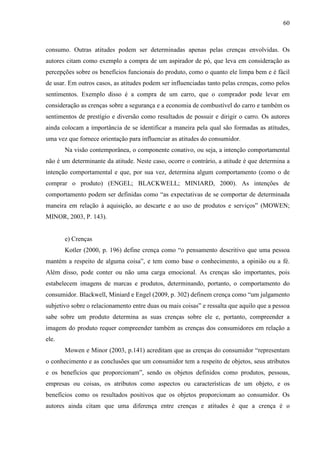 60
consumo. Outras atitudes podem ser determinadas apenas pelas crenças envolvidas. Os
autores citam como exemplo a compra de um aspirador de pó, que leva em consideração as
percepções sobre os benefícios funcionais do produto, como o quanto ele limpa bem e é fácil
de usar. Em outros casos, as atitudes podem ser influenciadas tanto pelas crenças, como pelos
sentimentos. Exemplo disso é a compra de um carro, que o comprador pode levar em
consideração as crenças sobre a segurança e a economia de combustível do carro e também os
sentimentos de prestígio e diversão como resultados de possuir e dirigir o carro. Os autores
ainda colocam a importância de se identificar a maneira pela qual são formadas as atitudes,
uma vez que fornece orientação para influenciar as atitudes do consumidor.
Na visão contemporânea, o componente conativo, ou seja, a intenção comportamental
não é um determinante da atitude. Neste caso, ocorre o contrário, a atitude é que determina a
intenção comportamental e que, por sua vez, determina algum comportamento (como o de
comprar o produto) (ENGEL; BLACKWELL; MINIARD, 2000). As intenções de
comportamento podem ser definidas como “as expectativas de se comportar de determinada
maneira em relação à aquisição, ao descarte e ao uso de produtos e serviços” (MOWEN;
MINOR, 2003, P. 143).
e) Crenças
Kotler (2000, p. 196) define crença como “o pensamento descritivo que uma pessoa
mantém a respeito de alguma coisa”, e tem como base o conhecimento, a opinião ou a fé.
Além disso, pode conter ou não uma carga emocional. As crenças são importantes, pois
estabelecem imagens de marcas e produtos, determinando, portanto, o comportamento do
consumidor. Blackwell, Miniard e Engel (2009, p. 302) definem crença como “um julgamento
subjetivo sobre o relacionamento entre duas ou mais coisas” e ressalta que aquilo que a pessoa
sabe sobre um produto determina as suas crenças sobre ele e, portanto, compreender a
imagem do produto requer compreender também as crenças dos consumidores em relação a
ele.
Mowen e Minor (2003, p.141) acreditam que as crenças do consumidor “representam
o conhecimento e as conclusões que um consumidor tem a respeito de objetos, seus atributos
e os benefícios que proporcionam”, sendo os objetos definidos como produtos, pessoas,
empresas ou coisas, os atributos como aspectos ou características de um objeto, e os
benefícios como os resultados positivos que os objetos proporcionam ao consumidor. Os
autores ainda citam que uma diferença entre crenças e atitudes é que a crença é o
 