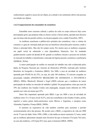 61
conhecimento cognitivo acerca de um objeto, já a atitude é um sentimento afetivo das pessoas
em relação aos objetos.
1.4.2 Comportamento do consumidor de cosméticos
Entendida como consumo cultural, a prática do culto ao corpo coloca-se hoje como
preocupação geral, que perpassa todas as classes sociais e faixas etárias, apoiada num discurso
que ora lança mão da questão estética, ora da preocupação com a saúde (Vanzelloti, 2007).
As mulheres constituem o público-alvo primário dos cosméticos, visto o volume de
consumo e o grau de valoração dado por elas aos benefícios oferecidos pelos mesmos, sendo a
beleza o principal deles. Mas não foi sempre assim. Por muitos anos as mulheres ocuparam
um papel social de submissão e com dependência financeira. Isso foi mudando
gradativamente a partir da década de 60, quando as mulheres iniciam o processo de inclusão
no mercado de trabalho e transformam o mercado de higiene pessoal, cosméticos e perfumaria
(SEBRAE, 2010a).
A maior participação da mulher no mercado de trabalho tem sido evidenciada pelos
dados da Pesquisa Nacional por Amostra de Domicílios (PNAD), realizada pelo Instituto
Brasileiro de Geografia e Estatística (IBGE). Em 2008, a taxa de atividade de mulheres
apontada pelo PNAD foi de 52%, ou seja, de cada 100 mulheres, 52 estavam ocupadas ou
procurando trabalho (INSTITUTO BRASILEIRO DE GEOGRAFIA E ESTATÍSTICA
(IBGE), 2009a). Blackwell, Miniard e Engel (2009) colocam que a tendência da maior
participação da mulher no mercado de trabalho é global. Os pesquisadores citam que mais de
59% das mulheres dos Estados Unidos está empregada, situação muito diferente de 1950,
quando esse valor era menor que 25%.
Outro fato importante apontado pelo IBGE é que em 2008 a taxa de atividade de
mulheres entre 15 e 19 anos era de 42,5%, uma taxa semelhante à dos Estados Unidos, porém,
superior a outros países latino-americanos como México e Argentina, e europeus como
Alemanha, Espanha e França (IBGE, 2009b).
O aumento na expectativa de vida também contribui para aumentar o período
economicamente ativo das pessoas. De acordo com o IBGE, a expectativa de vida em 2008
era de 73 anos de idade. Entre 1998 e 2008, a vida média ao nascer aumentou 3,3 anos, sendo
que as mulheres apresentam situação mais favorável do que os homens (73,6 para 76,8 anos,
no caso das mulheres, e 65,9 para 69,3 anos, para os homens) (IBGE, 2009b).
 