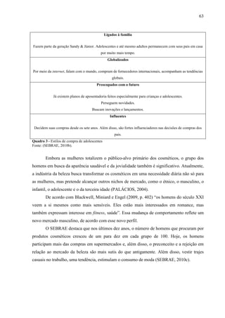 63
Ligados à família
Fazem parte da geração Sandy & Júnior. Adolescentes e até mesmo adultos permanecem com seus pais em casa
por muito mais tempo.
Globalizados
Por meio da internet, falam com o mundo, compram de fornecedores internacionais, acompanham as tendências
globais.
Preocupados com o futuro
Já existem planos de aposentadoria feitos especialmente para crianças e adolescentes.
Perseguem novidades.
Buscam inovações e lançamentos.
Influentes
Decidem suas compras desde os sete anos. Além disso, são fortes influenciadores nas decisões de compras dos
pais.
Quadro 3 - Estilos de compra de adolescentes
Fonte: (SEBRAE, 2010b).
Embora as mulheres totalizem o público-alvo primário dos cosméticos, o grupo dos
homens em busca da aparência saudável e da jovialidade também é significativo. Atualmente,
a indústria da beleza busca transformar os cosméticos em uma necessidade diária não só para
as mulheres, mas pretende alcançar outros nichos de mercado, como o étnico, o masculino, o
infantil, o adolescente e o da terceira idade (PALÁCIOS, 2004).
De acordo com Blackwell, Miniard e Engel (2009, p. 402) “os homens do século XXI
veem a si mesmos como mais sensíveis. Eles estão mais interessados em romance, mas
também expressam interesse em fitness, saúde”. Essa mudança de comportamento reflete um
novo mercado masculino, de acordo com esse novo perfil.
O SEBRAE destaca que nos últimos dez anos, o número de homens que procuram por
produtos cosméticos cresceu de um para dez em cada grupo de 100. Hoje, os homens
participam mais das compras em supermercados e, além disso, o preconceito e a rejeição em
relação ao mercado da beleza são mais sutis do que antigamente. Além disso, vestir trajes
casuais no trabalho, uma tendência, estimulam o consumo de moda (SEBRAE, 2010c).
 