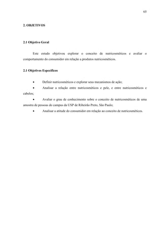 65
2. OBJETIVOS
2.1 Objetivo Geral
Este estudo objetivou explorar o conceito de nutricosméticos e avaliar o
comportamento do consumidor em relação a produtos nutricosméticos.
2.1 Objetivos Específicos
• Definir nutricosméticos e explorar seus mecanismos de ação;
• Analisar a relação entre nutricosméticos e pele, e entre nutricosméticos e
cabelos;
• Avaliar o grau de conhecimento sobre o conceito de nutricosméticos de uma
amostra de pessoas do campus da USP de Ribeirão Preto, São Paulo;
• Analisar a atitude do consumidor em relação ao conceito de nutricosméticos.
 