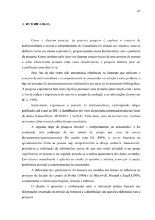 67
3. METODOLOGIA
Como o objetivo principal da presente pesquisa é explorar o conceito de
nutricosméticos e avaliar o comportamento do consumidor em relação aos mesmos, pode-se
defini-la como um estudo exploratório, proporcionando maior familiaridade com o problema
de pesquisa. Como também serão descritas algumas características de uma amostra de pessoas
e serão estabelecidas relações entre essas características, a pesquisa também pode ser
classificada como descritiva.
Pelo fato de não terem sido encontradas referências na literatura que analisam o
conceito de nutricosméticos e o comportamento do consumidor em relação a esses produtos, o
tipo de pesquisa foi predominantemente exploratório por meio de levantamento bibliográfico.
A pesquisa exploratória tem como objetivo promover uma primeira aproximação com o tema
a fim de realçar a importância do mesmo, o estágio de resolução e as informações disponíveis
(GIL, 1999).
Inicialmente, explorou-se o conceito de nutricosméticos, contemplando artigos
publicados até o ano de 2011 e identificados por meio de pesquisa computadorizada nas bases
de dados ScienceDirect, MEDLINE e SciELO. Além disso, sites da internet com matérias
relevantes sobre o tema também foram consultados.
A segunda etapa da pesquisa envolve o comportamento do consumidor, e foi
conduzida pela realização de um estudo de campo por meio de survey
(levantamento/questionamento). De acordo com Gil (1999), o survey baseia-se no
questionamento direto às pessoas cujo comportamento se deseja conhecer. Basicamente,
procede-se à solicitação de informações acerca do que está sendo estudado a um grupo
significativo de pessoas e em seguida, procede-se à análise quantitativa dos dados coletados.
Esta técnica normalmente é aplicada no estudo de opiniões e atitudes, como por exemplo,
preferência eleitoral e comportamento do consumidor.
A elaboração dos questionários foi baseada nos modelos dos fatores de influência no
processo de decisão de compra de Kotler (1998) e de Blackwell, Miniard e Engel (2009),
considerando os fatores psicológicos, pessoais e culturais.
O Quadro 4 apresenta o alinhamento entre o referencial teórico baseado nas
informações levantadas na revisão da literatura e a distribuição das questões elaboradas para a
pesquisa.
 
