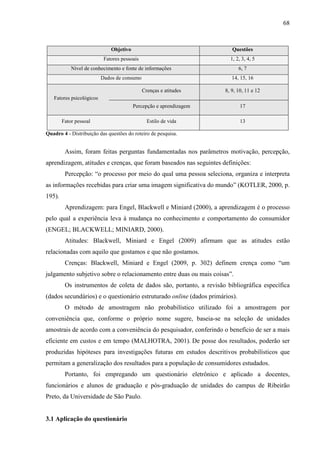 68
Objetivo Questões
Fatores pessoais 1, 2, 3, 4, 5
Nível de conhecimento e fonte de informações 6, 7
Dados de consumo 14, 15, 16
Crenças e atitudes 8, 9, 10, 11 e 12
Fatores psicológicos
Percepção e aprendizagem 17
Fator pessoal Estilo de vida 13
Quadro 4 - Distribuição das questões do roteiro de pesquisa.
Assim, foram feitas perguntas fundamentadas nos parâmetros motivação, percepção,
aprendizagem, atitudes e crenças, que foram baseados nas seguintes definições:
Percepção: “o processo por meio do qual uma pessoa seleciona, organiza e interpreta
as informações recebidas para criar uma imagem significativa do mundo” (KOTLER, 2000, p.
195).
Aprendizagem: para Engel, Blackwell e Miniard (2000), a aprendizagem é o processo
pelo qual a experiência leva à mudança no conhecimento e comportamento do consumidor
(ENGEL; BLACKWELL; MINIARD, 2000).
Atitudes: Blackwell, Miniard e Engel (2009) afirmam que as atitudes estão
relacionadas com aquilo que gostamos e que não gostamos.
Crenças: Blackwell, Miniard e Engel (2009, p. 302) definem crença como “um
julgamento subjetivo sobre o relacionamento entre duas ou mais coisas”.
Os instrumentos de coleta de dados são, portanto, a revisão bibliográfica específica
(dados secundários) e o questionário estruturado online (dados primários).
O método de amostragem não probabilístico utilizado foi a amostragem por
conveniência que, conforme o próprio nome sugere, baseia-se na seleção de unidades
amostrais de acordo com a conveniência do pesquisador, conferindo o benefício de ser a mais
eficiente em custos e em tempo (MALHOTRA, 2001). De posse dos resultados, poderão ser
produzidas hipóteses para investigações futuras em estudos descritivos probabilísticos que
permitam a generalização dos resultados para a população de consumidores estudados.
Portanto, foi empregando um questionário eletrônico e aplicado a docentes,
funcionários e alunos de graduação e pós-graduação de unidades do campus de Ribeirão
Preto, da Universidade de São Paulo.
3.1 Aplicação do questionário
 