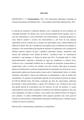 RESUMO
ANUNCIATO, T. P. Nutricosméticos. 2011. 101f. Dissertação (Mestrado). Faculdade de
Ciências Farmacêuticas de Ribeirão Preto – Universidade de São Paulo, Ribeirão Preto, 2011.
O mercado de cosméticos é altamente dinâmico, com o lançamento de novos produtos em
velocidade acelerada. Nos últimos anos, novos conceitos também foram surgindo, como é o
caso dos cosmecêuticos e, mais recentemente, dos nutricosméticos. A presente pesquisa teve
como objetivo explorar o conceito dos nutricosméticos e, por meio de uma pesquisa
exploratória, torna-se evidente que os mesmos são apresentados como a última tendência da
indústria da beleza. Eles são o resultado da convergência entre as indústrias de cosméticos e
alimentos, e são caracterizados pela ingestão de alimentos ou suplementos com o propósito de
melhorar aspectos estéticos da pele e apêndices (antirrugas, antiacne, anticelulite, entre
outros). São conhecidos como “pílulas da beleza”, “cosméticos orais” ou “nutracêuticos
cosméticos”, cujo destaque é a “beleza de dentro para fora”. O principal apelo é o efeito
antienvelhecimento, reduzindo a formação de rugas por combaterem os radicais livres.
Verifica-se que a comunidade científica tem se esforçado em apresentar esclarecimentos e
comprovações sobre os efeitos dos produtos com este conceito. Outra parte da pesquisa
objetivou contribuir para o estudo do comportamento do consumidor, por meio de um survey,
apresentando análises que buscam pontos comuns entre a fundamentação teórica e os dados
resultantes relacionados a fatores que influenciam no planejamento e ação de compra dos
consumidores. As respostas do questionário aplicado em uma amostra de pessoas do campus
da USP de Ribeirão Preto, São Paulo, mostraram que 26% dos entrevistados conheciam
previamente o termo nutricosmético, e apenas 20% relataram o uso. Verificou-se que existe
uma grande parcela de consumidores que tem interesse em usar tais produtos, e a quase
unanimidade dos entrevistados acreditam nos benefícios dos nutrientes ingeridos no dia a dia
como impactantes na saúde e na beleza, o que justifica uma atitude favorável em relação a
esses produtos. O caráter multidisciplinar desta pesquisa apresenta uma visão geral do
conceito de nutricosméticos, representando uma grande contribuição para a literatura técnico
científica do setor de cosméticos.
Palavras-chave: nutricosméticos, nutracêuticos, cosmecêuticos.
 