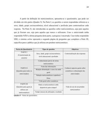 69
A partir da definição de nutricosméticos, apresenta-se o questionário, que pode ser
dividido em três partes (Quadro 5). Na Parte I, as questões a serem respondidas referem-se a
sexo, idade, grupo socioeconômico, nível educacional e profissão para contextualizar cada
resposta. Na Parte II, são introduzidas as questões sobre nutricosméticos, seja para aqueles
que já fizeram uso, seja para aqueles que nunca o utilizaram. Caso o entrevistado tenha
respondido NÃO a última pergunta desta parte, a pesquisa é encerrada. Caso tenha respondido
SIM, o sistema online apresenta a segunda página de perguntas que compõem a Parte III,
específica para o público que já utilizou um produto nutricosmético.
Partes do Questionário Tipos de questões Objetivos
PARTE I
(Caracterização da
amostra)
Sexo, idade, grupo socioeconômico,
nível educacional e profissão
Contextualização das respostas
Conhecimento prévio do termo
nutricosmético
Fonte das informações
Relação alimentação e status da saúde
geral
Relação nutricosméticos e aparência
física
PARTE II
(Questões para todos os
entrevistados)
Visão geral sobre cosméticos
Conhecer aspectos gerais sobre
cosméticos e alimentação dos
entrevistados
Onde os nutricosméticos estão
disponíveis para compra?
PARTE III
(Questões para quem já
utilizou um
nutricosmético) Tempo (meses) da utilização e resultado
Visão do uso de um produto
nutricosmético
Quadro 5 – Partes do questionário.
 