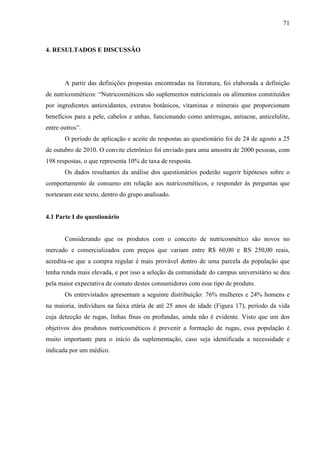 71
4. RESULTADOS E DISCUSSÃO
A partir das definições propostas encontradas na literatura, foi elaborada a definição
de nutricosméticos: “Nutricosméticos são suplementos nutricionais ou alimentos constituídos
por ingredientes antioxidantes, extratos botânicos, vitaminas e minerais que proporcionam
benefícios para a pele, cabelos e unhas, funcionando como antirrugas, antiacne, anticelulite,
entre outros”.
O período de aplicação e aceite de respostas ao questionário foi de 24 de agosto a 25
de outubro de 2010. O convite eletrônico foi enviado para uma amostra de 2000 pessoas, com
198 respostas, o que representa 10% de taxa de resposta.
Os dados resultantes da análise dos questionários poderão sugerir hipóteses sobre o
comportamento de consumo em relação aos nutricosméticos, e responder às perguntas que
nortearam este texto, dentro do grupo analisado.
4.1 Parte I do questionário
Considerando que os produtos com o conceito de nutricosmético são novos no
mercado e comercializados com preços que variam entre R$ 60,00 e RS 250,00 reais,
acredita-se que a compra regular é mais provável dentro de uma parcela da população que
tenha renda mais elevada, e por isso a seleção da comunidade do campus universitário se deu
pela maior expectativa de contato destes consumidores com esse tipo de produto.
Os entrevistados apresentam a seguinte distribuição: 76% mulheres e 24% homens e
na maioria, indivíduos na faixa etária de até 25 anos de idade (Figura 17), período da vida
cuja detecção de rugas, linhas finas ou profundas, ainda não é evidente. Visto que um dos
objetivos dos produtos nutricosméticos é prevenir a formação de rugas, essa população é
muito importante para o início da suplementação, caso seja identificada a necessidade e
indicada por um médico.
 