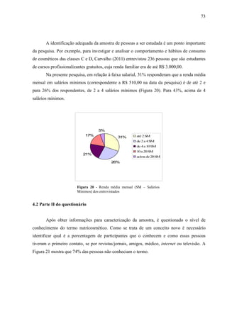 73
A identificação adequada da amostra de pessoas a ser estudada é um ponto importante
da pesquisa. Por exemplo, para investigar e analisar o comportamento e hábitos de consumo
de cosméticos das classes C e D, Carvalho (2011) entrevistou 236 pessoas que são estudantes
de cursos profissionalizantes gratuitos, cuja renda familiar era de até R$ 3.000,00.
Na presente pesquisa, em relação à faixa salarial, 31% responderam que a renda média
mensal em salários mínimos (correspondente a R$ 510,00 na data da pesquisa) é de até 2 e
para 26% dos respondentes, de 2 a 4 salários mínimos (Figura 20). Para 43%, acima de 4
salários mínimos.
31%
26%
21%
17%
5%
até 2SM
de 2a 4SM
de 4a 10SM
10a 20SM
acima de 20SM
Figura 20 - Renda média mensal (SM – Salários
Mínimos) dos entrevistados
4.2 Parte II do questionário
Após obter informações para caracterização da amostra, é questionado o nível de
conhecimento do termo nutricosmético. Como se trata de um conceito novo é necessário
identificar qual é a porcentagem de participantes que o conhecem e como essas pessoas
tiveram o primeiro contato, se por revistas/jornais, amigos, médico, internet ou televisão. A
Figura 21 mostra que 74% das pessoas não conheciam o termo.
 