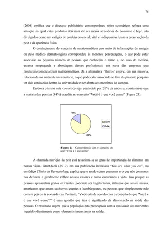 75
(2004) verifica que o discurso publicitário contemporâneo sobre cosméticos reforça uma
situação na qual estes produtos deixaram de ser meros acessórios de consumo e hoje, são
divulgados como um estágio de produto essencial, vital e indispensável para a preservação da
pele e da aparência física.
O conhecimento do conceito de nutricosméticos por meio de informações de amigos
ou pelo médico dermatologista correspondeu às menores porcentagens, o que pode estar
associado ao pequeno número de pessoas que conhecem o termo e, no caso do médico,
escassa propaganda e abordagem desses profissionais por parte das empresas que
produzem/comercializam nutricosméticos. Já a alternativa ‘Outros’ esteve, em sua maioria,
relacionada ao ambiente universitário, o que pode estar associado ao fato da presente pesquisa
ter sido conduzida dentro da universidade e ser aberta aos membros do campus.
Embora o termo nutricosmético seja conhecido por 26% da amostra, constatou-se que
a maioria das pessoas (84%) acredita no conceito “Você é o que você come” (Figura 23).
84%
16%
Sim
Não
Figura 23 - Concordância com o conceito de
que “Você é o que come”
A chamada nutrição da pele está relaciona-se ao grau de importância do alimento em
nossas vidas. Grant-Kels (2010), em sua publicação intitulada “You are what you eat”, no
periódico Clinics in Dermatology, explica que o modo como comemos e o que nós comemos
nos definem e geralmente reflete nossos valores e como encaramos a vida. Isso porque as
pessoas apresentam gostos diferentes, podendo ser vegetarianos, italianos que amam massa,
americanos que amam cachorros-quentes e hambúrgueres, ou pessoas que simplesmente não
comem peixes às sextas-feiras. Portanto, “Você está de acordo com o conceito de que ‘Você é
o que você come’?” é uma questão que traz o significado da alimentação na saúde das
pessoas. O resultado sugere que a população está preocupada com a qualidade dos nutrientes
ingeridos diariamente como elementos impactantes na saúde.
 