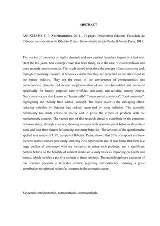 ABSTRACT
ANUNCIATO, T. P. Nutricosmetics. 2011. 101 pages. Dissertation (Master). Faculdade de
Ciências Farmacêuticas de Ribeirão Preto – Universidade de São Paulo, Ribeirão Preto, 2011.
The market of cosmetics is highly dynamic and new product launches happen at a fast rate.
Over the last years, new concepts have also been rising, as in the case of cosmeceuticals and
more recently, nutricosmetics. This study aimed to explore the concept of nutricosmetics and,
through exploratory research, it becomes evident that they are presented as the latest trend in
the beauty industry. They are the result of the convergence of cosmeceuticals and
nutraceuticals, characterized as oral supplementation of nutrients formulated and marketed
specifically for beauty purposes (anti-wrinkles, anti-acne, anti-cellulite, among others).
Nutricosmetics are also known as “beauty pills”, “nutraceutical cosmetics”, “oral cosmetics”,
highlighting the “beauty from within” concept. The major claim is the anti-aging effect,
reducing wrinkles by fighting free radicals generated by solar radiation. The scientific
community has made efforts to clarify and to prove the effects of products with the
nutricosmetic concept. The second part of this research aimed to contribute to the consumer
behavior study, through a survey, showing analyses with common point between theoretical
basis and data from factors influencing consumer behavior. The answers of the questionnaire
applied to a sample of USP, campus of Ribeirão Preto, showed that 26% of respondents knew
the term nutricosmetics previously, and only 20% reported the use. It was found that there is a
large portion of consumers who are interested in using such products, and a significant
portion believe in the benefits of nutrient intake on a daily basis as impacting on health and
beauty, which justifies a positive attitude to these products. The multidisciplinary character of
this research presents a favorable attitude regarding nutricosmetics, showing a great
contribution to technical scientific literature in the cosmetic sector.
Keywords: nutricosmetics, nutraceuticals, cosmeceuticals.
 