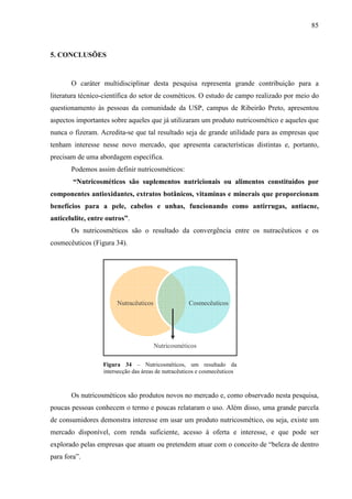 85
CosmecêuticosNutracêuticos
Nutricosméticos
5. CONCLUSÕES
O caráter multidisciplinar desta pesquisa representa grande contribuição para a
literatura técnico-científica do setor de cosméticos. O estudo de campo realizado por meio do
questionamento às pessoas da comunidade da USP, campus de Ribeirão Preto, apresentou
aspectos importantes sobre aqueles que já utilizaram um produto nutricosmético e aqueles que
nunca o fizeram. Acredita-se que tal resultado seja de grande utilidade para as empresas que
tenham interesse nesse novo mercado, que apresenta características distintas e, portanto,
precisam de uma abordagem específica.
Podemos assim definir nutricosméticos:
“Nutricosméticos são suplementos nutricionais ou alimentos constituídos por
componentes antioxidantes, extratos botânicos, vitaminas e minerais que proporcionam
benefícios para a pele, cabelos e unhas, funcionando como antirrugas, antiacne,
anticelulite, entre outros”.
Os nutricosméticos são o resultado da convergência entre os nutracêuticos e os
cosmecêuticos (Figura 34).
Figura 34 – Nutricosméticos, um resultado da
intersecção das áreas de nutracêuticos e cosmecêuticos
Os nutricosméticos são produtos novos no mercado e, como observado nesta pesquisa,
poucas pessoas conhecem o termo e poucas relataram o uso. Além disso, uma grande parcela
de consumidores demonstra interesse em usar um produto nutricosmético, ou seja, existe um
mercado disponível, com renda suficiente, acesso à oferta e interesse, e que pode ser
explorado pelas empresas que atuam ou pretendem atuar com o conceito de “beleza de dentro
para fora”.
 