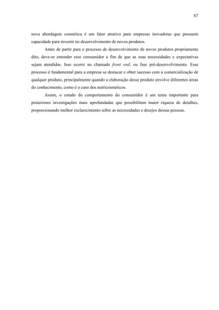 87
nova abordagem cosmética é um fator atrativo para empresas inovadoras que possuem
capacidade para investir no desenvolvimento de novos produtos.
Antes de partir para o processo de desenvolvimento de novos produtos propriamente
dito, deve-se entender esse consumidor a fim de que as suas necessidades e expectativas
sejam atendidas. Isso ocorre no chamado front end, ou fase pré-desenvolvimento. Esse
processo é fundamental para a empresa se destacar e obter sucesso com a comercialização de
qualquer produto, principalmente quando a elaboração desse produto envolve diferentes áreas
do conhecimento, como é o caso dos nutricosméticos.
Assim, o estudo do comportamento do consumidor é um tema importante para
posteriores investigações mais aprofundadas que possibilitem maior riqueza de detalhes,
proporcionando melhor esclarecimento sobre as necessidades e desejos dessas pessoas.
 