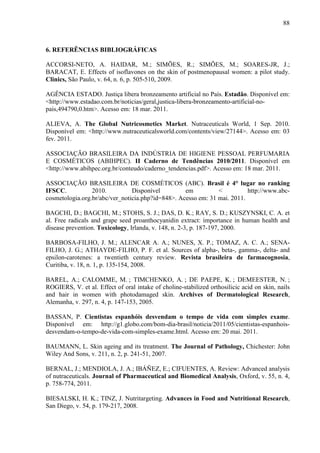 88
6. REFERÊNCIAS BIBLIOGRÁFICAS
ACCORSI-NETO, A. HAIDAR, M.; SIMÕES, R.; SIMÕES, M.; SOARES-JR, J.;
BARACAT, E. Effects of isoflavones on the skin of postmenopausal women: a pilot study.
Clinics, São Paulo, v. 64, n. 6, p. 505-510, 2009.
AGÊNCIA ESTADO. Justiça libera bronzeamento artificial no País. Estadão. Disponível em:
<http://www.estadao.com.br/noticias/geral,justica-libera-bronzeamento-artificial-no-
pais,494790,0.htm>. Acesso em: 18 mar. 2011.
ALIEVA, A. The Global Nutricosmetics Market. Nutraceuticals World, 1 Sep. 2010.
Disponível em: <http://www.nutraceuticalsworld.com/contents/view/27144>. Acesso em: 03
fev. 2011.
ASSOCIAÇÃO BRASILEIRA DA INDÚSTRIA DE HIGIENE PESSOAL PERFUMARIA
E COSMÉTICOS (ABIHPEC). II Caderno de Tendências 2010/2011. Disponível em
<http://www.abihpec.org.br/conteudo/caderno_tendencias.pdf>. Acesso em: 18 mar. 2011.
ASSOCIAÇÃO BRASILEIRA DE COSMÉTICOS (ABC). Brasil é 4° lugar no ranking
IFSCC. 2010. Disponível em < http://www.abc-
cosmetologia.org.br/abc/ver_noticia.php?id=848>. Acesso em: 31 mai. 2011.
BAGCHI, D.; BAGCHI, M.; STOHS, S. J.; DAS, D. K.; RAY, S. D.; KUSZYNSKI, C. A. et
al. Free radicals and grape seed proanthocyanidin extract: importance in human health and
disease prevention. Toxicology, Irlanda, v. 148, n. 2-3, p. 187-197, 2000.
BARBOSA-FILHO, J. M.; ALENCAR A. A.; NUNES, X. P.; TOMAZ, A. C. A.; SENA-
FILHO, J. G.; ATHAYDE-FILHO, P. F. et al. Sources of alpha-, beta-, gamma-, delta- and
epsilon-carotenes: a twentieth century review. Revista brasileira de farmacognosia,
Curitiba, v. 18, n. 1, p. 135-154, 2008.
BAREL, A.; CALOMME, M. ; TIMCHENKO, A. ; DE PAEPE, K. ; DEMEESTER, N. ;
ROGIERS, V. et al. Effect of oral intake of choline-stabilized orthosilicic acid on skin, nails
and hair in women with photodamaged skin. Archives of Dermatological Research,
Alemanha, v. 297, n. 4, p. 147-153, 2005.
BASSAN, P. Cientistas espanhóis desvendam o tempo de vida com simples exame.
Disponível em: http://g1.globo.com/bom-dia-brasil/noticia/2011/05/cientistas-espanhois-
desvendam-o-tempo-de-vida-com-simples-exame.html. Acesso em: 20 mai. 2011.
BAUMANN, L. Skin ageing and its treatment. The Journal of Pathology, Chichester: John
Wiley And Sons, v. 211, n. 2, p. 241-51, 2007.
BERNAL, J.; MENDIOLA, J. A.; IBÁÑEZ, E.; CIFUENTES, A. Review: Advanced analysis
of nutraceuticals. Journal of Pharmaceutical and Biomedical Analysis, Oxford, v. 55, n. 4,
p. 758-774, 2011.
BIESALSKI, H. K.; TINZ, J. Nutritargeting. Advances in Food and Nutritional Research,
San Diego, v. 54, p. 179-217, 2008.
 