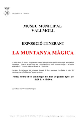 AJUNTAMENT DE VALLMOLL




                            MUSEU MUNICIPAL
                               VALLMOLL


                         EXPOSICIÓ ITINERANT

     LA MUNTANYA MÀGICA
    L’ésser humà es mostra insignificant davant la magnificència de la muntanya, la boira i les
    tempestes, i els seus propis límits són elements que cal tenir molt en compte. L’afany de
    superació és l’element bàsic en el món de l’alpinisme.

    Apropar els paisatges, les persones, l’esport i altres cultures vinculades al món del
    muntanyisme és l’objectiu d’aqueta proposta

      Podeu veure-la els diumenges del mes de juliol i agost de
                         11:00 h. a 13:00h.


    Col·labora: Diputació de Tarragona




Pl. Major, 3 - 43144 Vallmoll - Tel. 977-63.70.87; Fax 977-63.72.43 - e-mail: aj.vallmoll@altanet.org - http://www.vallmoll.altanet.org
 