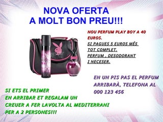 NOVA OFERTA
A MOLT BON PREU!!!
NOU PERFUM PLAY BOY A 40NOU PERFUM PLAY BOY A 40
EUROS.EUROS.
SI PAGUES 5 EUROS MÉSSI PAGUES 5 EUROS MÉS
TOT COMPLET.TOT COMPLET.
PERFUM , DESODORANTPERFUM , DESODORANT
I NECESER.I NECESER.
SI ETS EL PRIMERSI ETS EL PRIMER
EN ARRIBAR ET REGALAM UNEN ARRIBAR ET REGALAM UN
CREUER A FER LAVOLTA AL MEDITERRANICREUER A FER LAVOLTA AL MEDITERRANI
PER A 2 PERSONES!!!PER A 2 PERSONES!!!
EN UN PIS PAS EL PERFUMEN UN PIS PAS EL PERFUM
ARRIBARÀ, TELEFONA ALARRIBARÀ, TELEFONA AL
000 123 456000 123 456