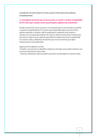 3
el producto. De esta manera se incita a que el niño quiera ese producto
inmediatamente.
5. ¿Consideras necesario que en las escuelas se enseñe a analizar la publicidad
de TV? ¿Por qué? ¿Cuáles serían los principales objetivos de enseñanza?
Desde mi punto de vista creo que si es necesario que en las escuelas se enseñe
a analizar la publicidad de TV a partir de la edad adecuada ya que los niños
podrán aprender a analizar toda la publicidad y mediante este análisis y
siempre con la ayuda del profesor los niños se darán cuenta de las intenciones
que tienen cada anuncio además aprenderán el poder que tiene la publicidad
en nuestras vidas y debemos de decirles que no nos tenemos que dejar
influenciar por esta publicidad.
Algunos de los objetivos serían:
-Enseñar a los alumnos a identificar todos los mensajes que puede contener ese
anuncio tanto bueno como malo.
- Hacerles reflexionar sobre el poder que tiene la publicidad en nuestras vidas.
 