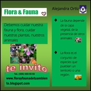 Debemos cuidar nuestra
fauna y flora, cuidar
nuestras plantas, nuestros
animales
Tel.: (555) 555 55 55
www.florayfaunadetuambien
te.blogspot.com
Flora & Fauna
La fauna depende
de la capa
vegetal, de la
presencia de otros
animales.
La flora es el
conjunto de
especies que
pueblan un
territorio o una
región.
Alejandra Ortiz