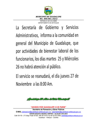 MUNICIPIO DE GUADALUPE 
Nit. 890.981.162-2 
REPÚBLICA DE COLOMBIA 
DEPARTAMENTO DE ANTIOQUIA 
“UNIDOS POR GUADALUPE SI SE PUEDE” 
Secretaria de Planeación y Obras Públicas 
E-MAIL planeacion@guadalupe-antioquia.gov.co, paginaweb@guadalupe-antioquia.gov.co 
CESAR AUGUSTO AGUDELO METRIO – ALCALDE 2012-2015 
Calle 50 # 50 – 27 Código Postal 051820 PBX 861 64 40 Fax 861 62 05 E-MAIL alcaldia@guadalupe-antioquia.gov.co 
Guadalupe – Antioquia - Colombia 
