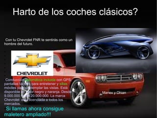 Harto de tu coche clásico?
●Con tu Chevrolet FNR te sentirás como un
hombre del futuro.
●
●
●
●
●
●
●
●Conducción automática incluida con GPS,
pantallas táctiles para entretener y sillas
móviles para contemplar las vistas. Está
disponible en color negro y naranja. Desde
9.000.000 hasta 20.000.000. La marca
Chevrolet está licenciada a todos los
mercados.
●Si llamas ahora consigue
maletero ampliado!!!
Harto de los coches clásicos?
Manex y Ohian
 