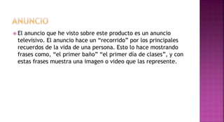  El anuncio que he visto sobre este producto es un anuncio
televisivo. El anuncio hace un “recorrido” por los principales
recuerdos de la vida de una persona. Esto lo hace mostrando
frases como, “el primer baño” “el primer día de clases”, y con
estas frases muestra una imagen o video que las represente.
 