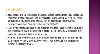  Tras esto, en la siguiente escena, salen varias parejas, todas las
mujeres embarazadas, en el hospital para ver a su hijo/a. Acto
seguido se muestra una frase, “¿Y si pudieras recordar la
primera vez que compartisteis chocolate?”.
 Las enfermeras piden a las futuras madres, que tomen un poco
de chocolate para despertar a su hijo, lo toman, y después de
unos segundos el bebé despierta.
 Al final del anuncio, se ve el álbum donde tiene el recuerdo de
su primer milka y una nueva frase, “La ternura se comparte
desde el primer día”.
 