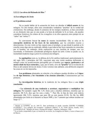 2.2.2.2. Las obras del Reinado de Dios 21
A) Los milagros de Jesús
a) El problema actual
No se puede hablar de la actuación de Jesús sin abordar el difícil asunto de los
milagros. En otro tiempo, ellos eran considerados verdaderas “pruebas” de la verdad del
cristianismo. Sin embargo, desde el comienzo de los tiempos modernos, se han convertido
en un obstáculo más que en una ayuda a la hora de defender la fe en Jesús. ¿Se pueden
considerar históricos los relatos de los evangelios si en ellos aparecen estos pasajes de un
“sabor” tan “mítico”?
Es conveniente buscar la causa de nuestra incomodidad. Ella se sitúa en la
concepción moderna de las leyes de las naturaleza, que las considera exactas y
deterministas. En esta visión no hay espacio para el prodigio, ya que desde la partida se lo
concibe como algo aún no explicado, debido a que todavía hay leyes naturales no conocidas
por el hombre; sin embargo, dicha explicación es una cuestión de tiempo; una vez
encontrada, el fenómento considerado prodigioso dejará de serlo. Como se puede ver, la
mentalidad moderna niega a priori la existencia de milagros.
La apologética (esto es, la defensa de la fe) católica tradicional, particularmente la
del siglo XIX y principios del XX, reaccionó ante esta visión moderna definiendo al
milagro como un acontecimiento perceptible por el hombre que supera, quebranta o al
menos elude las leyes naturales, y que, por lo tanto, sirve de “prueba” de la revelación de
Dios (o del carácter divino de Jesús). Como veremos más adelante, esta definición empeoró
las cosas en vez de mejorarlas.
Los problemas planteados en relación a los milagros pueden dividirse en 2 tipos:
los de tipo histórico y los vinculados a las ciencias naturales. Comenzaremos por los
primeros.
La investigación histórica de la tradición de los milagros lleva a una triple
conclusión:
- La existencia de una tendencia a acentuar, engrandecer o multiplicar los
milagros. Por ejemplo: según Mc 1,34, Jesús cura a muchos enfermos, mientras que su
paralelo, Mt 8,16, dice que los cura a todos 22
. Para Mc, la hija de Jairo está todavía
agonizando (Mc 5,23), mientras que para Mt ya está muerta (9,18). En Mc los 4000
alimentados por Jesús en el desierto se hacen 5000, y los 7 canastos que sobran resultan ser
luego 12 23
.
21
Basado en KASPER, op cit. 108-121. Para profundizar se puede consultar EQUIPO “CAHIERS
EVANGILE”, “Los milagros del Evangelio” (cuadernos bíblicos, n° 8), Verbo Divino, Estella, 1977;
LATOURELLE,R. “Milagros de Jesús y teología del milagro”, Sígueme, Salamanca, 1990.
22
Es un hecho comprobado el que, en muchos de sus textos, los evangelios de Mateo y Lucas se basan en el
de Marcos.
32
 