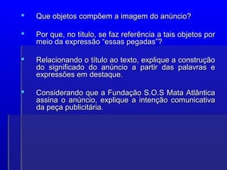  Que objetos compõem a imagem do anúncio?
Que objetos compõem a imagem do anúncio?
 Por que, no título, se faz referência a tais objetos por
Por que, no título, se faz referência a tais objetos por
meio da expressão “essas pegadas”?
meio da expressão “essas pegadas”?
 Relacionando o título ao texto, explique a construção
Relacionando o título ao texto, explique a construção
do significado do anúncio a partir das palavras e
do significado do anúncio a partir das palavras e
expressões em destaque.
expressões em destaque.
 Considerando que a Fundação S.O.S Mata Atlântica
Considerando que a Fundação S.O.S Mata Atlântica
assina o anúncio, explique a intenção comunicativa
assina o anúncio, explique a intenção comunicativa
da peça publicitária.
da peça publicitária.
 