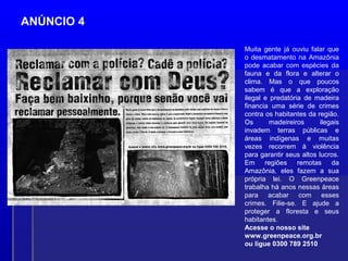 ANÚNCIO 4
Muita gente já ouviu falar que
o desmatamento na Amazônia
pode acabar com espécies da
fauna e da flora e alterar o
clima. Mas o que poucos
sabem é que a exploração
ilegal e predatória de madeira
financia uma série de crimes
contra os habitantes da região.
Os madeireiros ilegais
invadem terras públicas e
áreas indígenas e muitas
vezes recorrem à violência
para garantir seus altos lucros.
Em regiões remotas da
Amazônia, eles fazem a sua
própria lei. O Greenpeace
trabalha há anos nessas áreas
para acabar com esses
crimes. Filie-se. E ajude a
proteger a floresta e seus
habitantes.
Acesse o nosso site
www.greenpeace.org.br
ou ligue 0300 789 2510
 