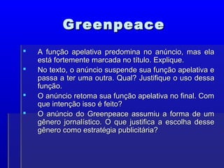 Greenpeace
Greenpeace
 A função apelativa predomina no anúncio, mas ela
A função apelativa predomina no anúncio, mas ela
está fortemente marcada no título. Explique.
está fortemente marcada no título. Explique.
 No texto, o anúncio suspende sua função apelativa e
No texto, o anúncio suspende sua função apelativa e
passa a ter uma outra. Qual? Justifique o uso dessa
passa a ter uma outra. Qual? Justifique o uso dessa
função.
função.
 O anúncio retoma sua função apelativa no final. Com
O anúncio retoma sua função apelativa no final. Com
que intenção isso é feito?
que intenção isso é feito?
 O anúncio do Greenpeace assumiu a forma de um
O anúncio do Greenpeace assumiu a forma de um
gênero jornalístico. O que justifica a escolha desse
gênero jornalístico. O que justifica a escolha desse
gênero como estratégia publicitária?
gênero como estratégia publicitária?
 