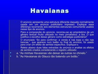 Havaianas
Havaianas
 O anúncio apresenta uma estrutura diferente daquela normalmente
O anúncio apresenta uma estrutura diferente daquela normalmente
usada em um anúncio publicitário impresso. Explique essa
usada em um anúncio publicitário impresso. Explique essa
diferença recorrendo aos elementos estruturais comumente usados
diferença recorrendo aos elementos estruturais comumente usados
nesse tipo de anúncio.
nesse tipo de anúncio.
 Para a composição do anúncio, recorreu-se ao empréstimo de um
Para a composição do anúncio, recorreu-se ao empréstimo de um
gênero textual muito utilizado no meio jornalístico: a tira. O que
gênero textual muito utilizado no meio jornalístico: a tira. O que
justifica a escolha desse gênero como estratégia publicitária?
justifica a escolha desse gênero como estratégia publicitária?
 O enunciado “Só para confirmar: a venda é nas lojas e não nas
O enunciado “Só para confirmar: a venda é nas lojas e não nas
bancas.”, que aparece num balão no final do anúncio, foi usado
bancas.”, que aparece num balão no final do anúncio, foi usado
para criar um efeito de sentido específico. Explique-o.
para criar um efeito de sentido específico. Explique-o.
 Releia abaixo duas falas extraídas do anúncio e analise os efeitos
Releia abaixo duas falas extraídas do anúncio e analise os efeitos
de sentido criados considerando o registro utilizado:
de sentido criados considerando o registro utilizado:
 a. “As minhas Havaianas vão deixar as outras no chinelo.”
a. “As minhas Havaianas vão deixar as outras no chinelo.”
 b. “As Havaianas do Glauco tão batendo um bolão.”
b. “As Havaianas do Glauco tão batendo um bolão.”
 