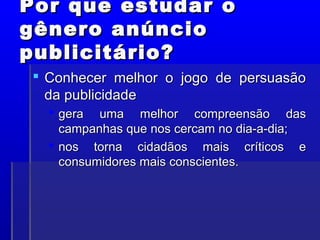 Por que estudar o
Por que estudar o
gênero anúncio
gênero anúncio
publicitário?
publicitário?
 Conhecer melhor o jogo de persuasão
Conhecer melhor o jogo de persuasão
da publicidade
da publicidade
 gera uma melhor compreensão das
gera uma melhor compreensão das
campanhas que nos cercam no dia-a-dia;
campanhas que nos cercam no dia-a-dia;
 nos torna cidadãos mais críticos e
nos torna cidadãos mais críticos e
consumidores mais conscientes.
consumidores mais conscientes.
 
