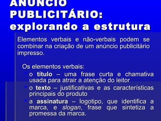 ANÚNCIO
ANÚNCIO
PUBLICITÁRIO:
PUBLICITÁRIO:
explorando a estrutura
explorando a estrutura
Os elementos verbais:
Os elementos verbais:
 o
o título
título – uma frase curta e chamativa
– uma frase curta e chamativa
usada para atrair a atenção do leitor
usada para atrair a atenção do leitor
 o
o texto
texto – justificativas e as características
– justificativas e as características
principais do produto
principais do produto
 a
a assinatura
assinatura – logotipo, que identifica a
– logotipo, que identifica a
marca, e
marca, e slogan
slogan, frase que sintetiza a
, frase que sintetiza a
promessa da marca.
promessa da marca.
Elementos verbais e não-verbais podem se
Elementos verbais e não-verbais podem se
combinar na criação de um anúncio publicitário
combinar na criação de um anúncio publicitário
impresso.
impresso.
 