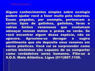 Alguns conhecimentos simples sobre ecologia
podem ajudar você a fazer muito pela natureza.
Essas pegadas, por exemplo, pertencem a
certos tipos de gatinhos, gatinhas, feras e
outros bichos venenosos que costumam
ameaçar nossas matas e praias no verão. Se
você encontrar algum dessa espécie, não se
apavore. Aproxime-se devagar e sugira
gentilmente que ele deposite seus venenos em
sacos plásticos. Você vai se surpreender como
certos bichinhos são capazes de se comportar
como verdadeiros seres humanos. Filie-se à
S.O.S. Mata Atlântica. Ligue (011)887.1195.
Texto do anúncio 1
 