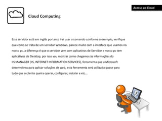 Cloud Computing
Este servidor está em inglês portanto irei usar o comando conforme o exemplo, verifique
que como se trata de um servidor Windows, parece muito com a interface que usamos no
nosso pc, a diferença é que o servidor vem com aplicativos de Servidor e nosso pc tem
aplicativos de Desktop, por isso vou mostrar como chegamos às informações do
IIS MANAGER (IIS, INTERNET INFORMATION SERVICES), ferramenta que a Microsoft
desenvolveu para aplicar soluções de web, esta ferramenta será utilizada quase para
tudo que o cliente queira operar, configurar, instalar e etc...
Acesso ao Cloud
 