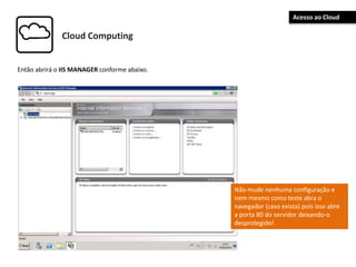 Cloud Computing
Então abrirá o IIS MANAGER conforme abaixo.
Não mude nenhuma configuração e
nem mesmo como teste abra o
navegador (caso exista) pois isso abre
a porta 80 do servidor deixando-o
desprotegido!
Acesso ao Cloud
 