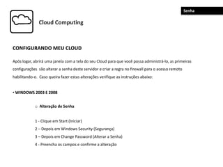 Cloud Computing
CONFIGURANDO MEU CLOUD
Após logar, abrirá uma janela com a tela do seu Cloud para que você possa administrá-lo, as primeiras
configurações são alterar a senha deste servidor e criar a regra no firewall para o acesso remoto
habilitando-o. Caso queira fazer estas alterações verifique as instruções abaixo:
• WINDOWS 2003 E 2008
o Alteração de Senha
1 - Clique em Start (Iniciar)
2 – Depois em Windows Security (Segurança)
3 – Depois em Change Password (Alterar a Senha)
4 - Preencha os campos e confirme a alteração
Senha
 