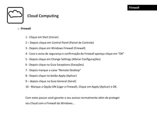 Cloud Computing
o Firewall
1 - Clique em Start (Iniciar)
2 – Depois clique em Control Panel (Painel de Controle)
3 - Depois clique em Windows Firewall (Firewall)
4 - Caso o aviso de segurança e confirmação do Firewall apareça clique em “OK”
5 - Depois clique em Change Settings (Alterar Configurações)
6 - Depois clique na Guia Exceptions (Exceções)
7 - Depois marque a caixa “Remote Desktop”
8 - Depois clique no botão Apply (Aplicar)
9 – depois clique na Guia General (Geral)
10 - Marque a Opção ON (Ligar o Firewall). Clique em Apply (Aplicar) e OK.
Com estes passos você garante o seu acesso normalmente além de proteger
seu Cloud com o Firewall do Windows...
Firewall
 