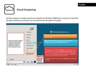 Cloud Computing
Verifique abaixo as imagens da área de trabalho do Windows 2008 Server, veja que há detalhes
de alguns botões para auxiliá-lo no reconhecimento de algumas funções:
Não esqueça de usar o botão Log Off do seu cloud para sair da
conexão pois se vc utilizar a opção Shut Down (desligar) o seu
cloud sumirá do sistema perdendo todas as suas configurações.
Isto é, uma vez desligada a máquina, é removido o conteúdo do
sistema por se tratar de uma maquina virtual.
Se precisar reiniciar o seu Cloud, use o Restart do seu painel de
controle.
Windows Security (Segurança do Windows) : Altera a senha de
acesso ao cloud
Control Panel (Painel de Controle): Acesso a opções de
configuração, como por exemplo Firewall, etc.
Nesta área é possível configurar
os programas mais utilizados.
Conforme a utilização dos
programas, um histórico é
formado neste espaço em
branco, facilitando o acesso.
Funções
 