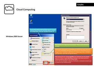 Cloud Computing
Windows 2003 Server
Não esqueça de usar o botão Log Off do seu cloud para sair da conexão
pois se vc utilizar a opção Shut Down (desligar) o seu cloud sumirá do
sistema perdendo todas as suas configurações.
Isto é, uma vez desligada a máquina, é removido o conteúdo do sistema por
se tratar de uma maquina virtual.
Outro ponto importante é a necessidade de Reiniciarseu cloud. Para isso,
use o botao Shut Down (desligar), que aparecerá em uma janela como a
imagem acima. Selecione a ação Restart e omotivo que o leva a reiniciá-lo
para que fique registrado nos logs do sistema.
Windows Security (Segurança do Windows) : Altera a senha de acesso
ao cloud
Control Panel (Painel de Controle): Acesso a opções
de configuração, como por exemplo Firewall, etc.
Funções
 