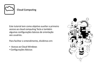 Cloud Computing
Este tutorial tem como objetivo auxiliar o primeiro
acesso ao cloud computing Tecla e também
algumas configurações básicas de orientação
aos usuários.
Para facilitar o entendimento, dividimos em:
• Acesso ao Cloud Windows
• Configurações Básicas
 