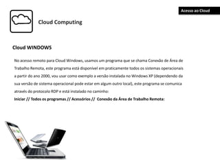 Cloud Computing
Cloud WINDOWS
No acesso remoto para Cloud Windows, usamos um programa que se chama Conexão de Área de
Trabalho Remota, este programa está disponível em praticamente todos os sistemas operacionais
a partir do ano 2000, vou usar como exemplo a versão instalada no Windows XP (dependendo da
sua versão de sistema operacional pode estar em algum outro local), este programa se comunica
através do protocolo RDP e está instalado no caminho:
Iniciar // Todos os programas // Acessórios // Conexão da Área de Trabalho Remota:
Acesso ao Cloud
 